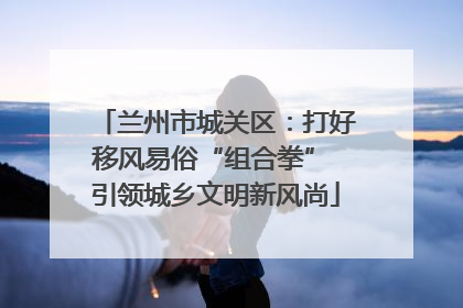 兰州市城关区：打好移风易俗“组合拳” 引领城乡文明新风尚